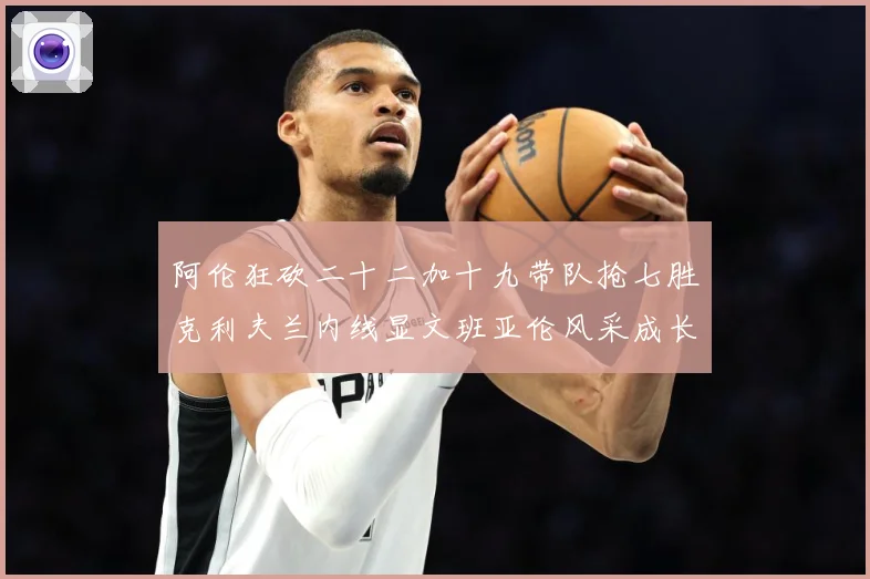 阿伦狂砍二十二加十九带队抢七胜克利夫兰内线显文班亚伦风采成长观察-深度解析
