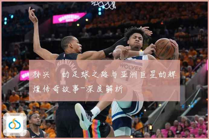 孙兴慜的足球之路与亚洲巨星的辉煌传奇故事-深度解析