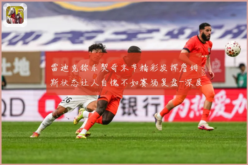 雷迪克称东契奇末节精彩发挥詹姆斯状态让人自愧不如赛场复盘-深度解析