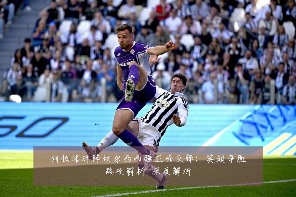 利物浦对阵切尔西两强正面交锋:英超争胜路径解析-深度解析
