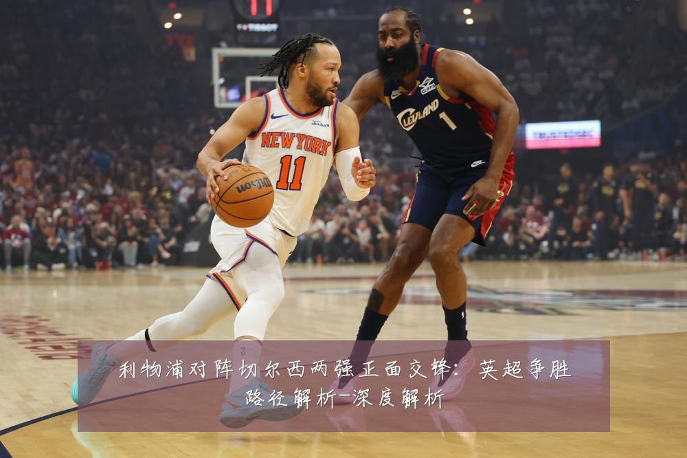 利物浦对阵切尔西两强正面交锋:英超争胜路径解析-深度解析