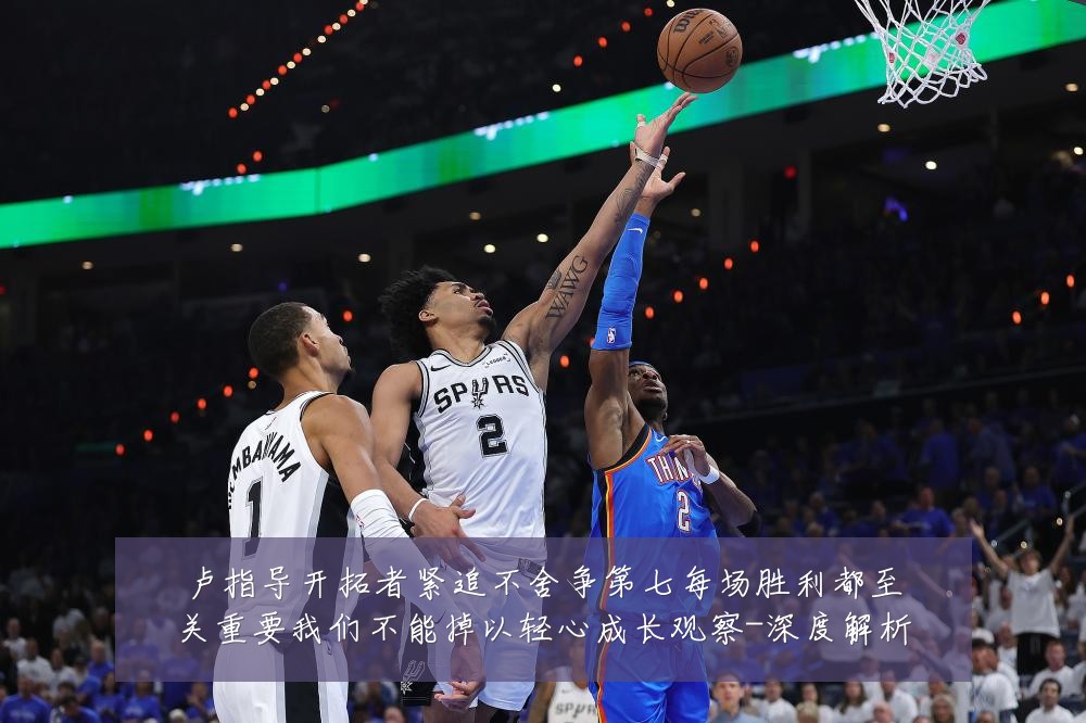 卢指导开拓者紧追不舍争第七每场胜利都至关重要我们不能掉以轻心成长观察-深度解析
