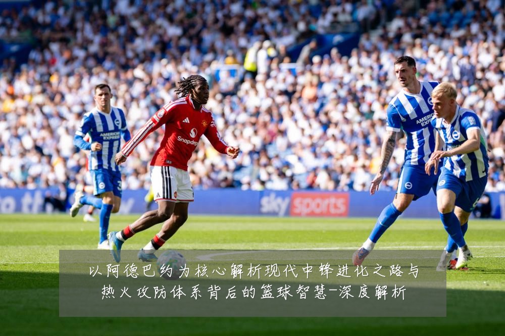 以阿德巴约为核心解析现代中锋进化之路与热火攻防体系背后的篮球智慧-深度解析